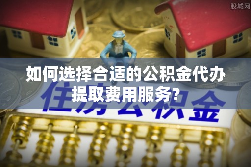 口湖如何选择合适的公积金代办提取费用服务？