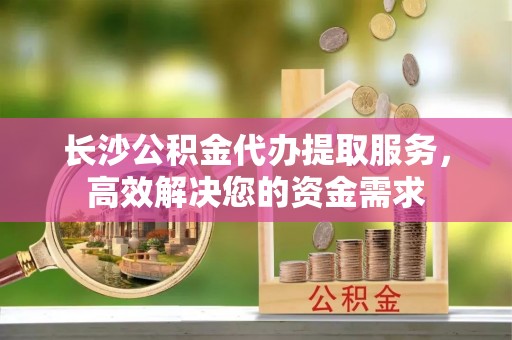 口湖长沙公积金代办提取服务，高效解决您的资金需求