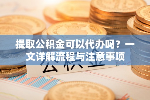 口湖提取公积金可以代办吗？一文详解流程与注意事项