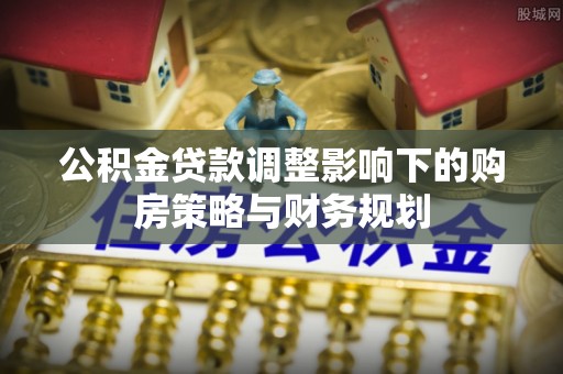 口湖公积金贷款调整影响下的购房策略与财务规划