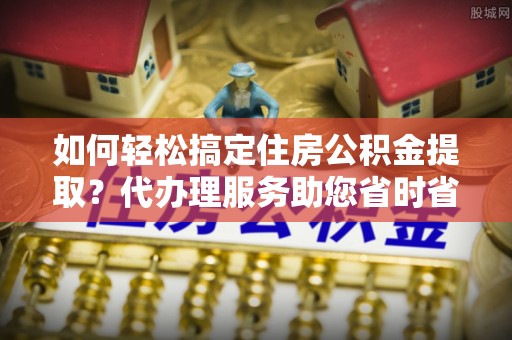 口湖如何轻松搞定住房公积金提取？代办理服务助您省时省力