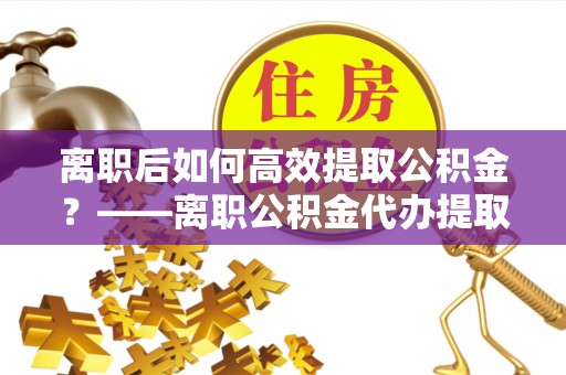 口湖离职后如何高效提取公积金？——离职公积金代办提取全流程解析