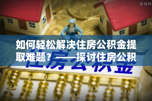 口湖如何轻松解决住房公积金提取难题？——探讨住房公积金提取代办服务