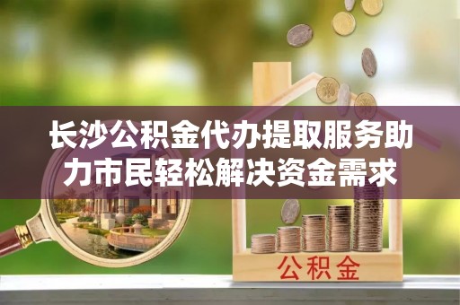 口湖长沙公积金代办提取服务助力市民轻松解决资金需求