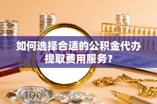 口湖如何选择合适的公积金代办提取费用服务？