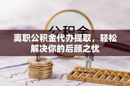 口湖离职公积金代办提取，轻松解决你的后顾之忧