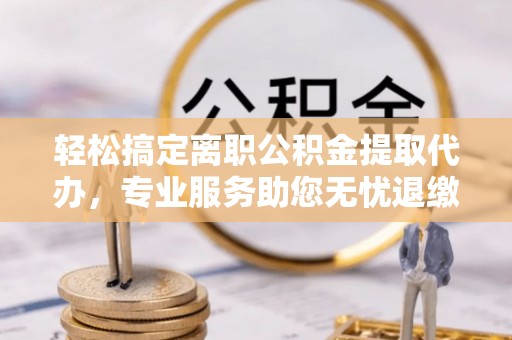 口湖轻松搞定离职公积金提取代办，专业服务助您无忧退缴