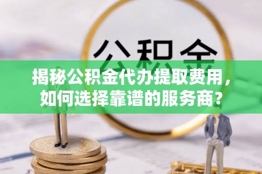 口湖揭秘公积金代办提取费用，如何选择靠谱的服务商？