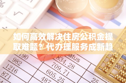 口湖如何高效解决住房公积金提取难题？代办理服务成新趋势