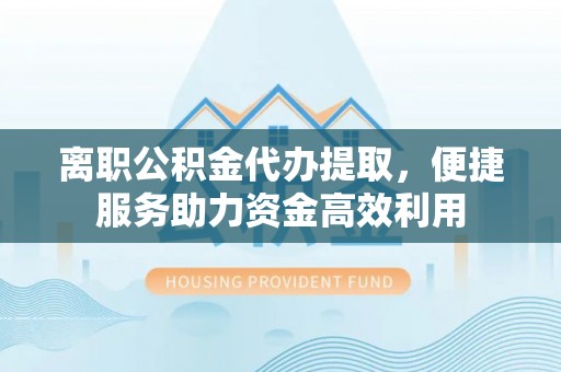 口湖离职公积金代办提取，便捷服务助力资金高效利用