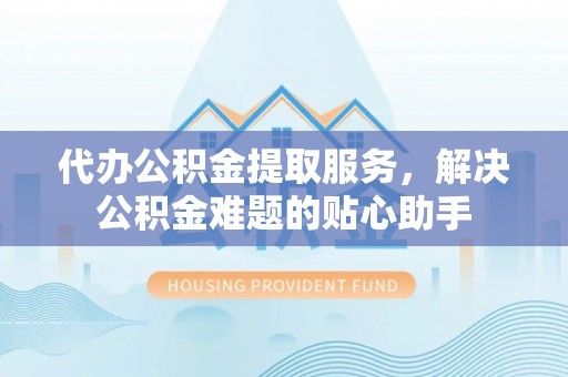 口湖代办公积金提取服务，解决公积金难题的贴心助手