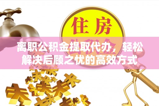 口湖离职公积金提取代办，轻松解决后顾之忧的高效方式