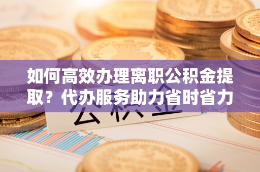 口湖如何高效办理离职公积金提取？代办服务助力省时省力