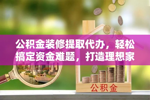 口湖公积金装修提取代办，轻松搞定资金难题，打造理想家居