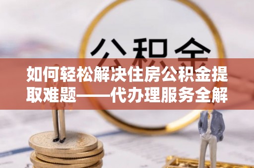 口湖如何轻松解决住房公积金提取难题——代办理服务全解析