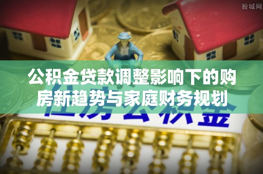 口湖公积金贷款调整影响下的购房新趋势与家庭财务规划