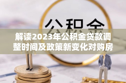 口湖解读2023年公积金贷款调整时间及政策新变化对购房的影响