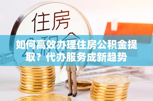 口湖如何高效办理住房公积金提取？代办服务成新趋势
