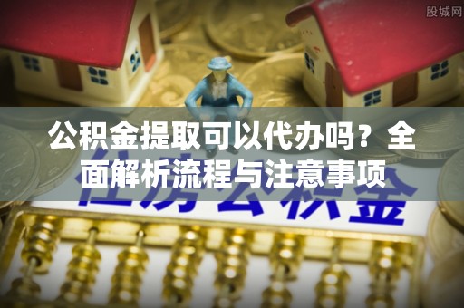 口湖公积金提取可以代办吗？全面解析流程与注意事项
