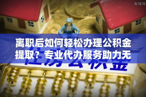 口湖离职后如何轻松办理公积金提取？专业代办服务助力无忧