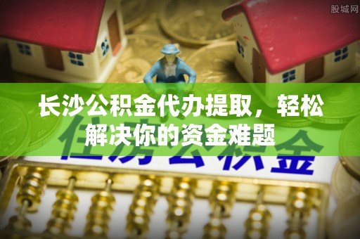 口湖长沙公积金代办提取，轻松解决你的资金难题