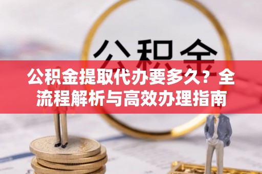 口湖公积金提取代办要多久？全流程解析与高效办理指南