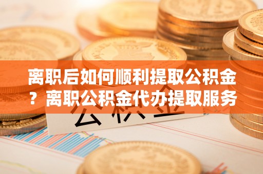 口湖离职后如何顺利提取公积金？离职公积金代办提取服务助力无忧办理