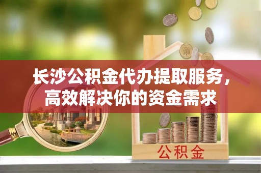 口湖长沙公积金代办提取服务，高效解决你的资金需求