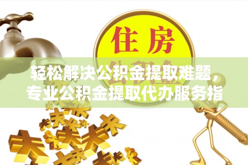 口湖轻松解决公积金提取难题，专业公积金提取代办服务指南
