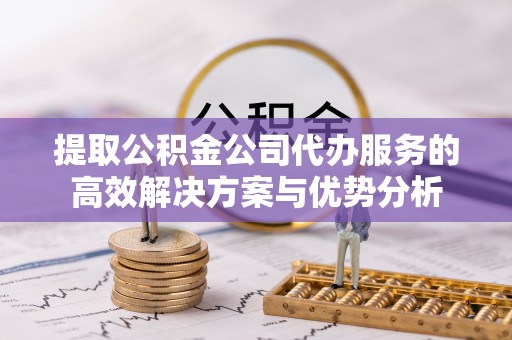 口湖提取公积金公司代办服务的高效解决方案与优势分析