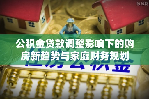 口湖公积金贷款调整影响下的购房新趋势与家庭财务规划