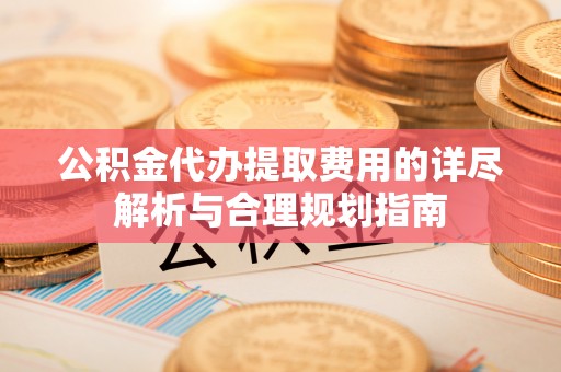 口湖公积金代办提取费用的详尽解析与合理规划指南