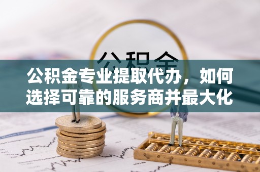 口湖公积金专业提取代办，如何选择可靠的服务商并最大化你的资金收益
