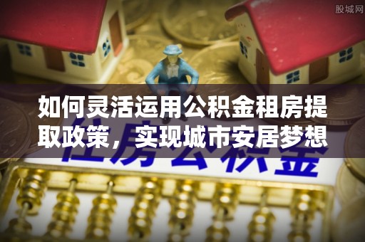 口湖如何灵活运用公积金租房提取政策，实现城市安居梦想