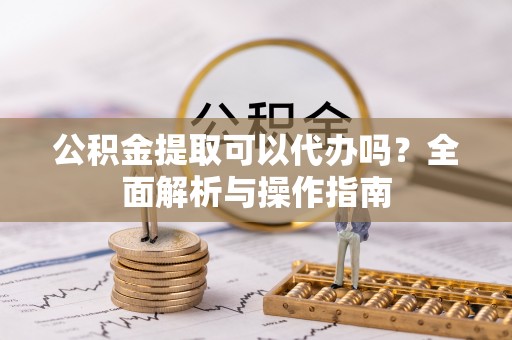 口湖公积金提取可以代办吗？全面解析与操作指南