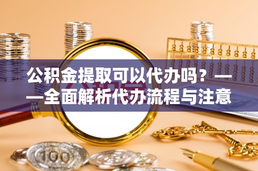 口湖公积金提取可以代办吗？——全面解析代办流程与注意事项